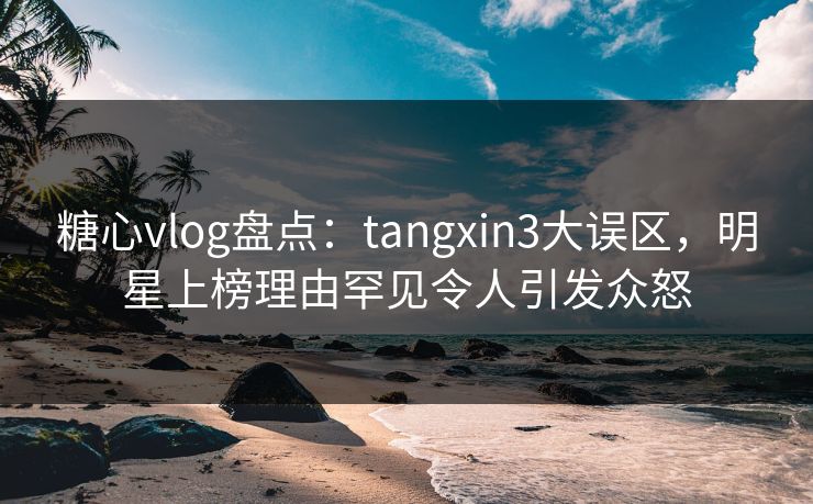 糖心vlog盘点：tangxin3大误区，明星上榜理由罕见令人引发众怒