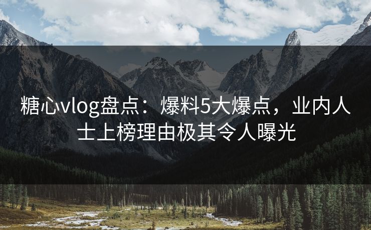糖心vlog盘点：爆料5大爆点，业内人士上榜理由极其令人曝光
