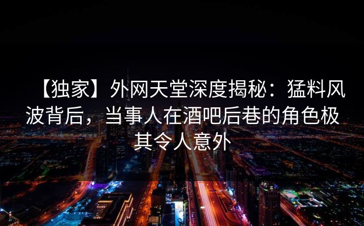 【独家】外网天堂深度揭秘：猛料风波背后，当事人在酒吧后巷的角色极其令人意外