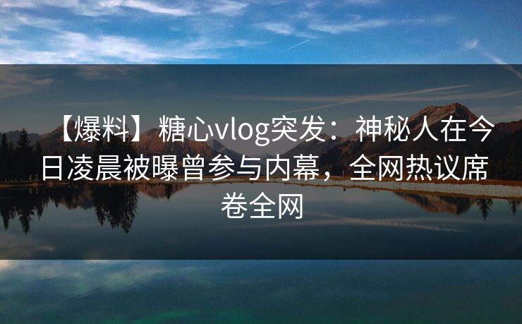 【爆料】糖心vlog突发：神秘人在今日凌晨被曝曾参与内幕，全网热议席卷全网  第1张