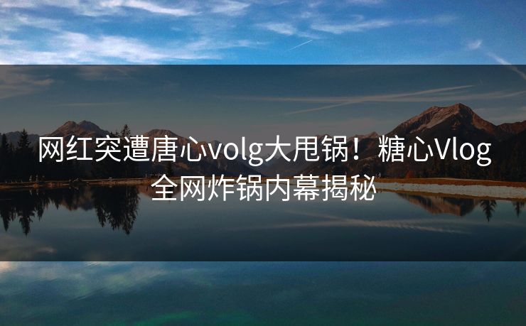 网红突遭唐心volg大甩锅！糖心Vlog全网炸锅内幕揭秘