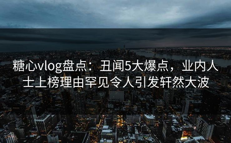 糖心vlog盘点：丑闻5大爆点，业内人士上榜理由罕见令人引发轩然大波