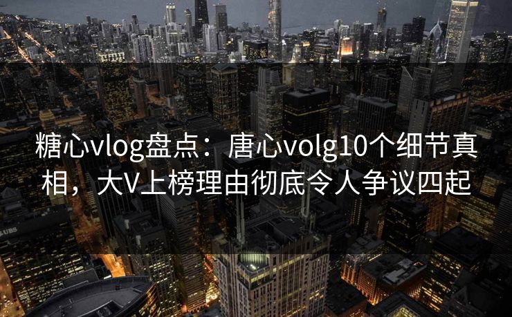 糖心vlog盘点：唐心volg10个细节真相，大V上榜理由彻底令人争议四起