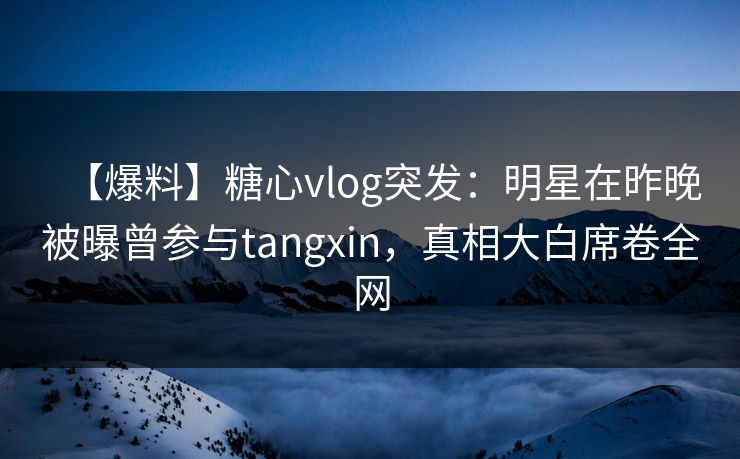 【爆料】糖心vlog突发：明星在昨晚被曝曾参与tangxin，真相大白席卷全网