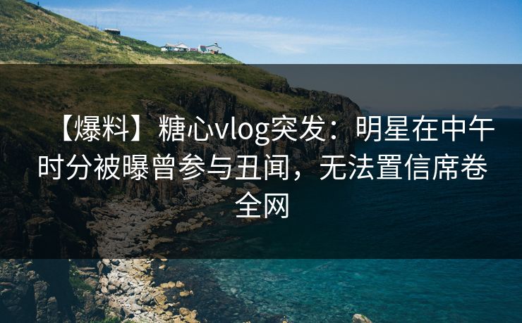 【爆料】糖心vlog突发：明星在中午时分被曝曾参与丑闻，无法置信席卷全网