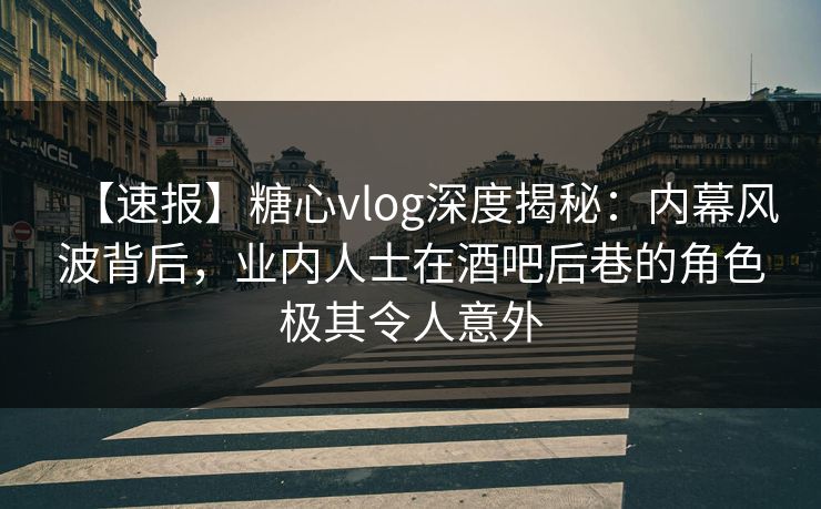 【速报】糖心vlog深度揭秘：内幕风波背后，业内人士在酒吧后巷的角色极其令人意外