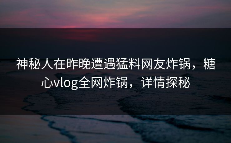 神秘人在昨晚遭遇猛料网友炸锅，糖心vlog全网炸锅，详情探秘