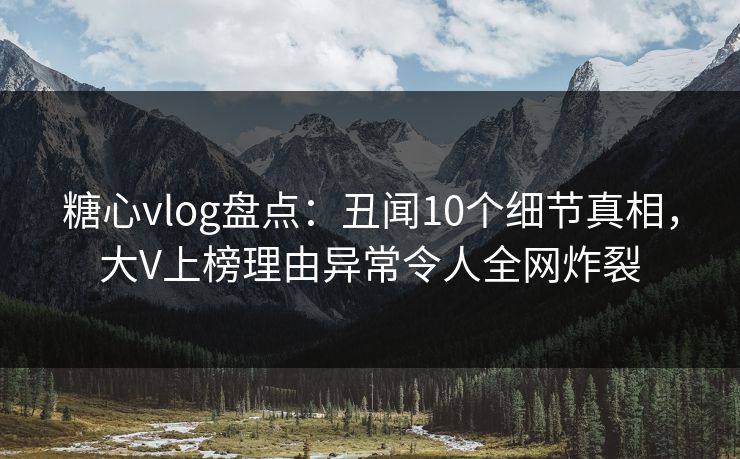 糖心vlog盘点：丑闻10个细节真相，大V上榜理由异常令人全网炸裂