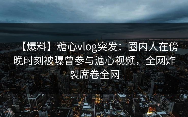 【爆料】糖心vlog突发：圈内人在傍晚时刻被曝曾参与溏心视频，全网炸裂席卷全网