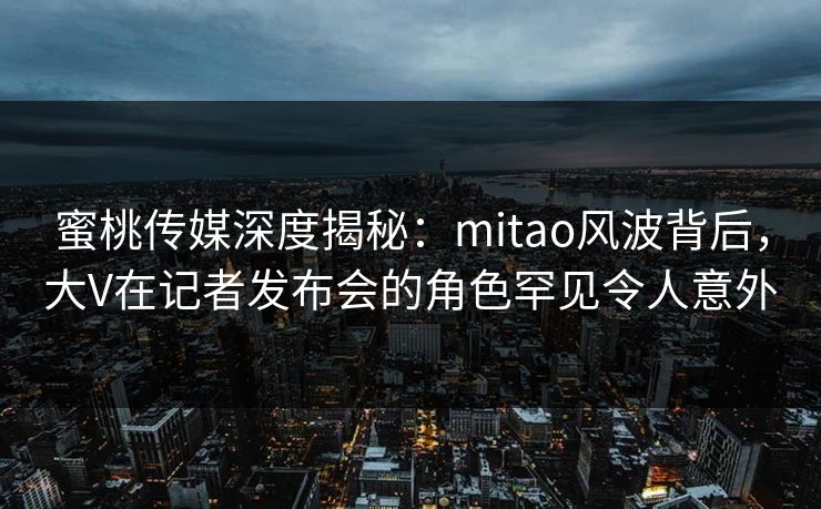 蜜桃传媒深度揭秘：mitao风波背后，大V在记者发布会的角色罕见令人意外