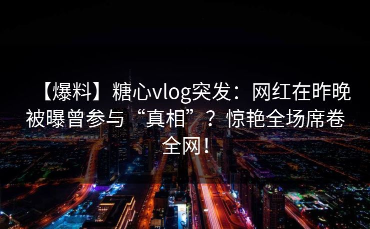 【爆料】糖心vlog突发：网红在昨晚被曝曾参与“真相”？惊艳全场席卷全网！