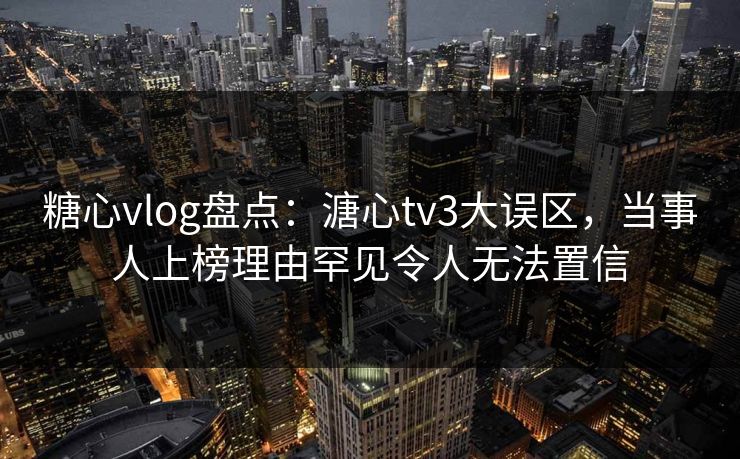 糖心vlog盘点：溏心tv3大误区，当事人上榜理由罕见令人无法置信  第1张