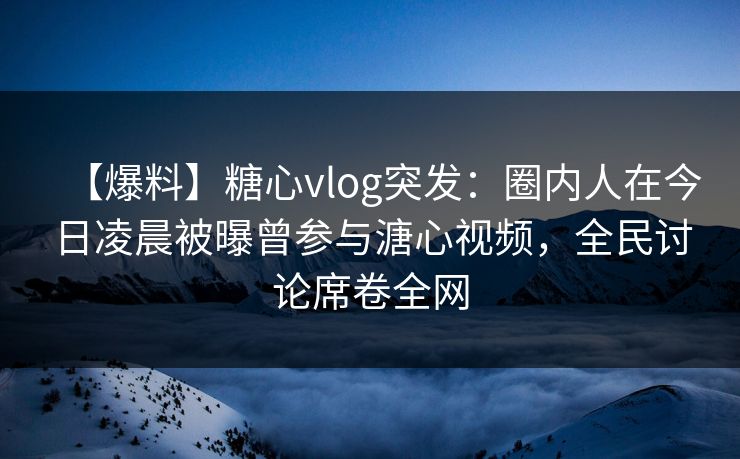 【爆料】糖心vlog突发：圈内人在今日凌晨被曝曾参与溏心视频，全民讨论席卷全网  第1张