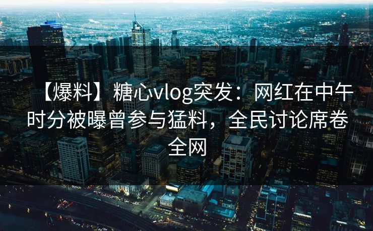【爆料】糖心vlog突发：网红在中午时分被曝曾参与猛料，全民讨论席卷全网