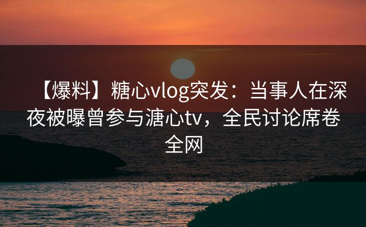 【爆料】糖心vlog突发：当事人在深夜被曝曾参与溏心tv，全民讨论席卷全网