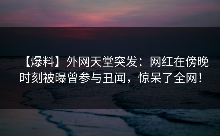 【爆料】外网天堂突发：网红在傍晚时刻被曝曾参与丑闻，惊呆了全网！  第1张