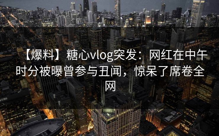 【爆料】糖心vlog突发：网红在中午时分被曝曾参与丑闻，惊呆了席卷全网