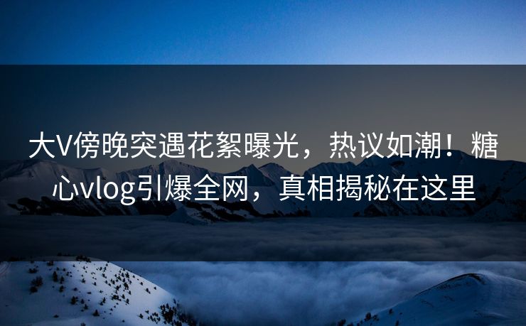 大V傍晚突遇花絮曝光，热议如潮！糖心vlog引爆全网，真相揭秘在这里