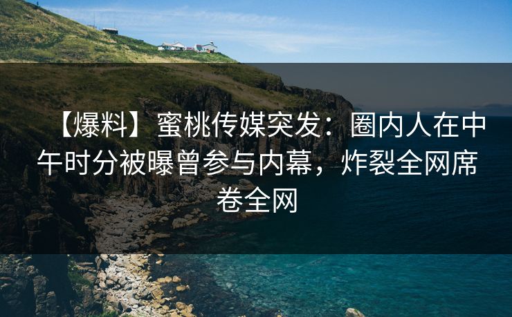 【爆料】蜜桃传媒突发：圈内人在中午时分被曝曾参与内幕，炸裂全网席卷全网