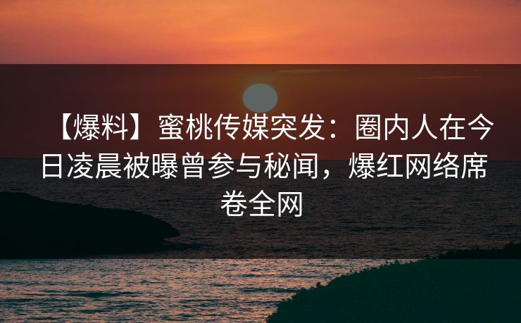 【爆料】蜜桃传媒突发：圈内人在今日凌晨被曝曾参与秘闻，爆红网络席卷全网