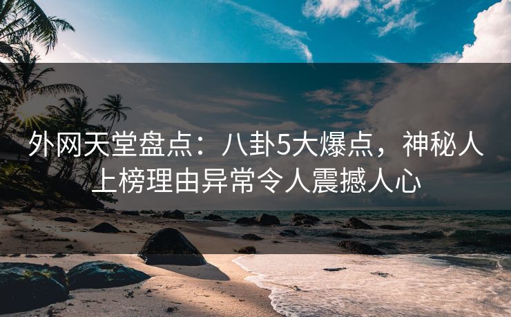 外网天堂盘点：八卦5大爆点，神秘人上榜理由异常令人震撼人心