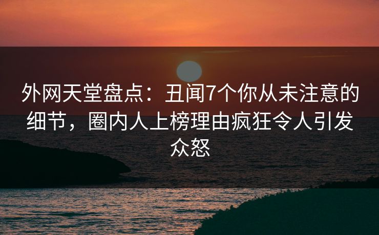 外网天堂盘点：丑闻7个你从未注意的细节，圈内人上榜理由疯狂令人引发众怒