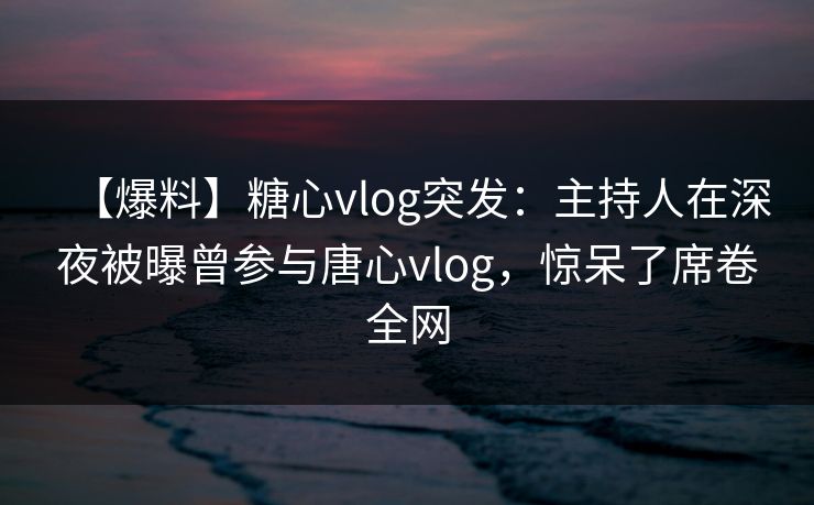【爆料】糖心vlog突发：主持人在深夜被曝曾参与唐心vlog，惊呆了席卷全网