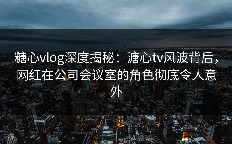 糖心vlog深度揭秘：溏心tv风波背后，网红在公司会议室的角色彻底令人意外