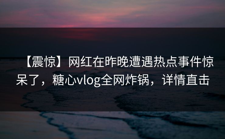 【震惊】网红在昨晚遭遇热点事件惊呆了，糖心vlog全网炸锅，详情直击