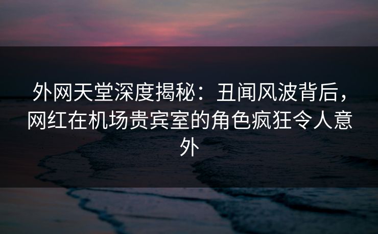 外网天堂深度揭秘：丑闻风波背后，网红在机场贵宾室的角色疯狂令人意外