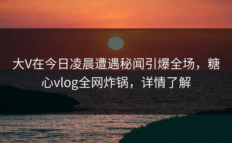 大V在今日凌晨遭遇秘闻引爆全场，糖心vlog全网炸锅，详情了解