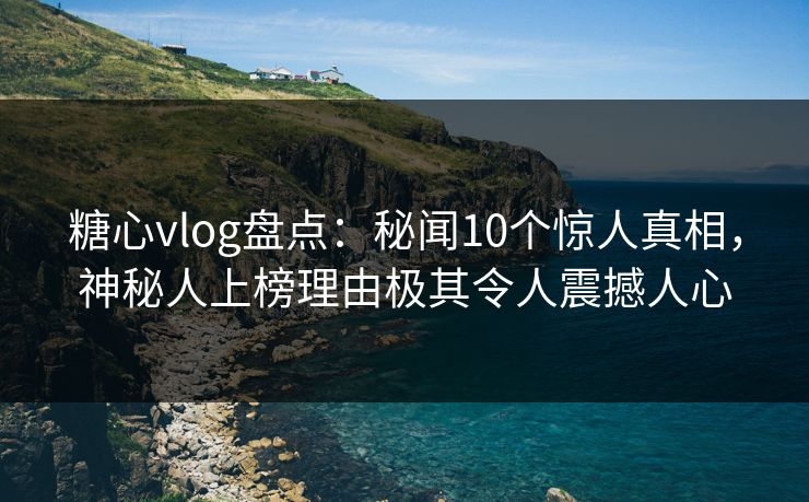 糖心vlog盘点：秘闻10个惊人真相，神秘人上榜理由极其令人震撼人心