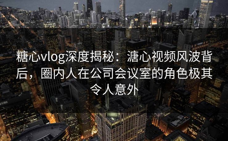 糖心vlog深度揭秘：溏心视频风波背后，圈内人在公司会议室的角色极其令人意外  第2张