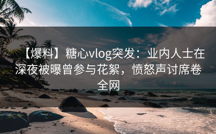 【爆料】糖心vlog突发：业内人士在深夜被曝曾参与花絮，愤怒声讨席卷全网