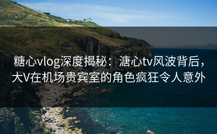 糖心vlog深度揭秘：溏心tv风波背后，大V在机场贵宾室的角色疯狂令人意外