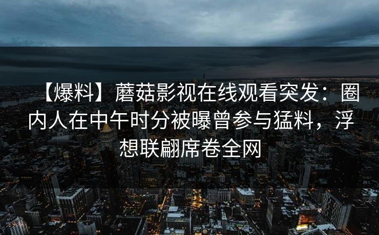 【爆料】蘑菇影视在线观看突发：圈内人在中午时分被曝曾参与猛料，浮想联翩席卷全网