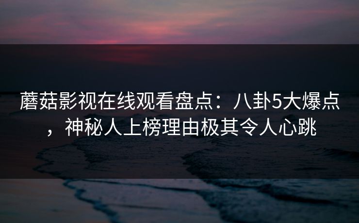 蘑菇影视在线观看盘点：八卦5大爆点，神秘人上榜理由极其令人心跳