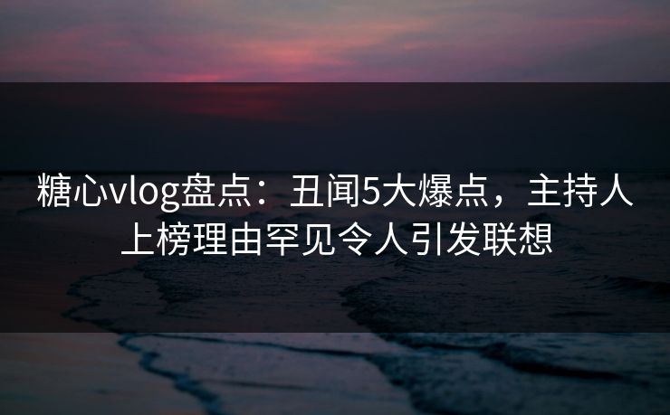 糖心vlog盘点：丑闻5大爆点，主持人上榜理由罕见令人引发联想  第1张
