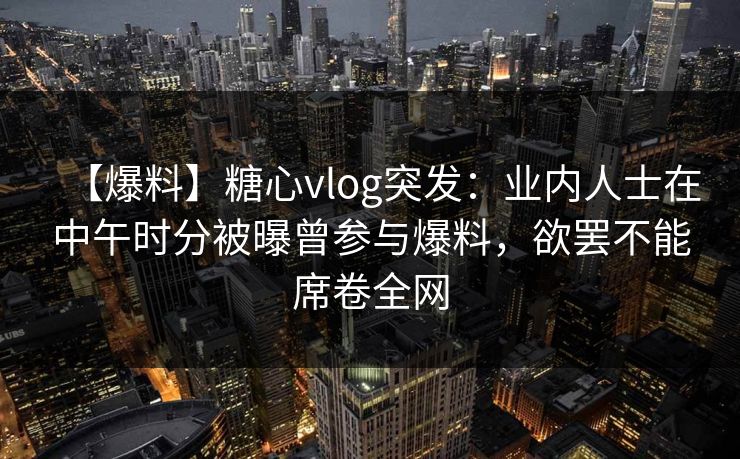 【爆料】糖心vlog突发：业内人士在中午时分被曝曾参与爆料，欲罢不能席卷全网