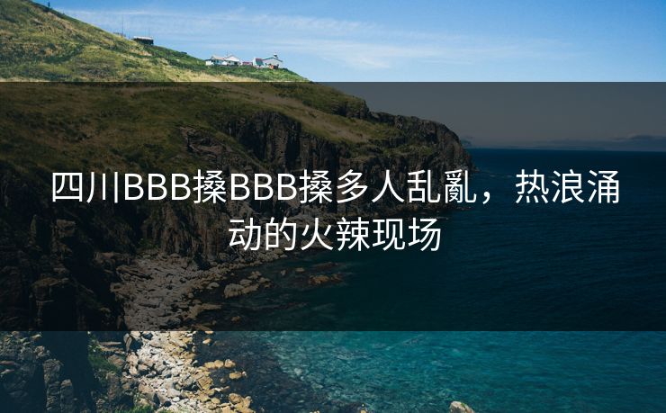 四川BBB搡BBB搡多人乱亂,热浪涌动的火辣现场 四川BBB搡BBB搡多人乱亂,热浪涌动的火辣现场