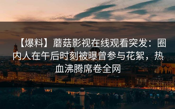 【爆料】蘑菇影视在线观看突发：圈内人在午后时刻被曝曾参与花絮，热血沸腾席卷全网