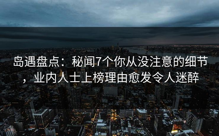 岛遇盘点：秘闻7个你从没注意的细节，业内人士上榜理由愈发令人迷醉