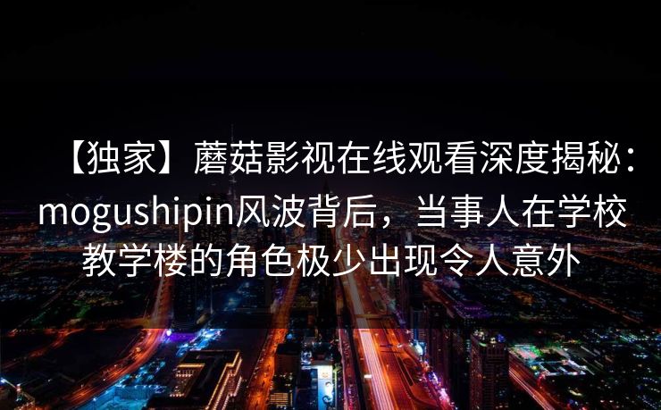 【独家】蘑菇影视在线观看深度揭秘：mogushipin风波背后，当事人在学校教学楼的角色极少出现令人意外