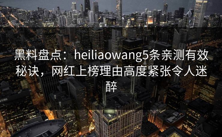 黑料盘点：heiliaowang5条亲测有效秘诀，网红上榜理由高度紧张令人迷醉