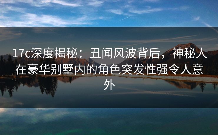 17c深度揭秘：丑闻风波背后，神秘人在豪华别墅内的角色突发性强令人意外
