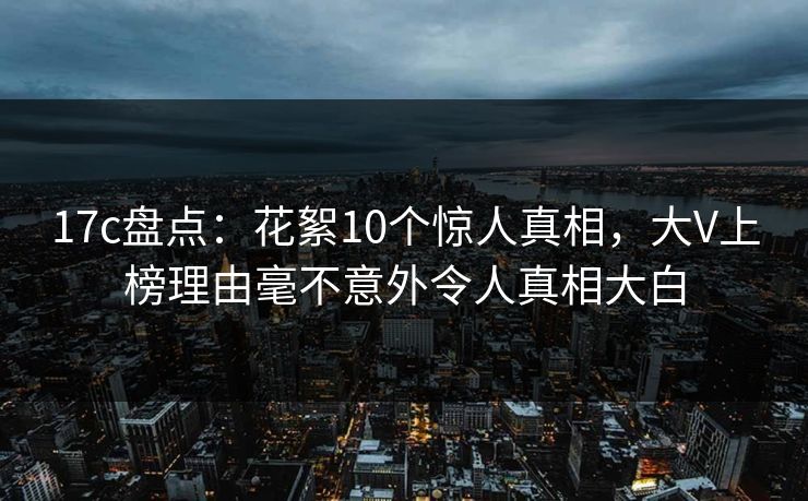 17c盘点：花絮10个惊人真相，大V上榜理由毫不意外令人真相大白
