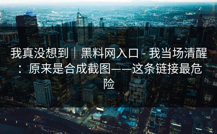 我真没想到｜黑料网入口 - 我当场清醒：原来是合成截图——这条链接最危险