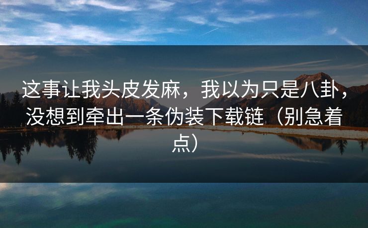 这事让我头皮发麻，我以为只是八卦，没想到牵出一条伪装下载链（别急着点）