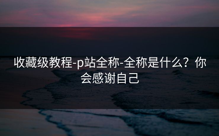 收藏级教程-p站全称-全称是什么?你会感谢自己