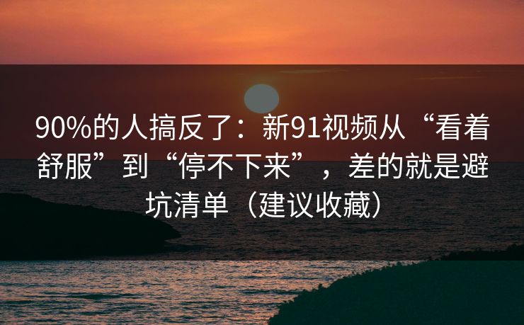 90%的人搞反了:新91视频从“看着舒服”到“停不下来”,差的就是避坑清单(建议收藏)